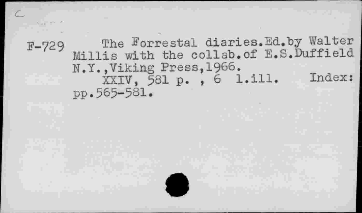 ﻿F-729
The Eorrestal diaries.Ed.hy Walter Millis with the collah.of E.S.Duffield N.Y.,Viking Press,1966«
XXIV, 581 p. , 6 l.ill. Index: pp.565-581.